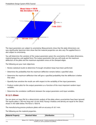 The input parameters are subject to uncertainty. Measurements show that the plate dimensions can
vary significantly. Specimen tests show that the material properties can also vary. The applied force is
also subject to uncertainty.
You will determine the variation of the output parameters given the uncertainty of the plate dimensions,
material properties, and applied force. The output parameters that you will study are the maximum
deflection of the plate and the maximum equivalent stress at the clamped edges.
The following are your main objectives:
• Review statistical results to determine if enough simulation loops have been performed.
• Determine the probability that the maximum deflection remains below a specified value.
• Determine the maximum deflection that will give a specified probability that the deflection is below
that value.
• Quantify how sensitive the results are with respect to the variability of the input parameters.
• Produce scatter plots for the output parameters as a function of the most important random input
variables.
• Determine the correlation coefficients between the output parameters and input variables.
9.1.2.1.Given
You are given an input file for a deterministic analysis of the plate, where uncertainties have been ignored.
The square plate is 100 mm long and 1.0 mm thick. Young's modulus and density are equal to the values
shown in the table below. The force is 100.0 N.
The manufacturing process produces plates with an accuracy of ±0.1 mm.
The following are the material properties.
Distribution
Nominal Value
Material Property
Release 15.0 - © SAS IP,Inc.All rights reserved.- Contains proprietary and confidential information
of ANSYS,Inc.and its subsidiaries and affiliates.
118
Probabilistic Design System (PDS) Tutorial
 