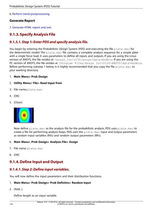 6. Perform trend postprocessing.
Generate Report
7. Generate HTML report and exit.
9.1.3.Specify Analysis File
9.1.3.1.Step 1: Enter PDS and specify analysis file.
You begin by entering the Probabilistic Design System (PDS) and executing the file plate.mac for
the deterministic model. The plate.mac file contains a complete analysis sequence for a simple plate
with a single force load. It uses parameters to define all inputs and outputs. If you are using the Linux
version of ANSYS, the file resides at /ansys_inc/v150/ansys/data/models. If you are using the
PC version of ANSYS, the file resides at Program FilesAnsys IncV150ANSYSdatamodels.
Before performing substep 1 below, it is highly recommended that you copy the file plate.mac to
your working directory.
1. Main Menu> Prob Design
2. Utility Menu> File> Read Input from
3. File name:plate.mac
4. [OK]
5. [Close]
Now define plate.mac as the analysis file for the probabilistic analysis. PDS uses plate.mac to
create a file for performing analysis loops. PDS uses the plate.mac input and output parameters
as random input variables (RVs) and random output parameters (RPs).
6. Main Menu> Prob Design> Analysis File> Assign
7. File name: plate.mac
8. [OK]
9.1.4.Define Input and Output
9.1.4.1.Step 2: Define input variables.
You will now define the input parameters and their distribution functions.
1. Main Menu> Prob Design> Prob Definitns> Random Input
2. [Add...]
Define length as an input variable.
Release 15.0 - © SAS IP,Inc.All rights reserved.- Contains proprietary and confidential information
of ANSYS,Inc.and its subsidiaries and affiliates.
120
Probabilistic Design System (PDS) Tutorial
 