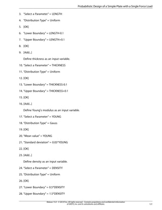 3. “Select a Parameter” = LENGTH
4. “Distribution Type” = Uniform
5. [OK]
6. “Lower Boundary” = LENGTH-0.1
7. “Upper Boundary” = LENGTH+0.1
8. [OK]
9. [Add...]
Define thickness as an input variable.
10. “Select a Parameter” = THICKNESS
11. “Distribution Type” = Uniform
12. [OK]
13. “Lower Boundary” = THICKNESS-0.1
14. “Upper Boundary” = THICKNESS+0.1
15. [OK]
16. [Add...]
Define Young's modulus as an input variable.
17. “Select a Parameter” = YOUNG
18. “Distribution Type” = Gauss
19. [OK]
20. “Mean value” = YOUNG
21. “Standard deviation” = 0.05*YOUNG
22. [OK]
23. [Add...]
Define density as an input variable.
24. “Select a Parameter” = DENSITY
25. “Distribution Type” = Uniform
26. [OK]
27. “Lower Boundary” = 0.5*DENSITY
28. “Upper Boundary” = 1.5*DENSITY
121
Release 15.0 - © SAS IP,Inc.All rights reserved.- Contains proprietary and confidential information
of ANSYS,Inc.and its subsidiaries and affiliates.
Probabilistic Design of a Simple Plate with a Single Force Load
 