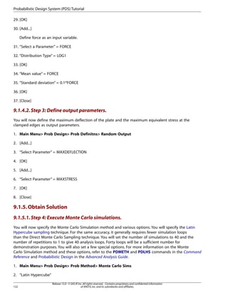 29. [OK]
30. [Add...]
Define force as an input variable.
31. “Select a Parameter” = FORCE
32. “Distribution Type” = LOG1
33. [OK]
34. “Mean value” = FORCE
35. “Standard deviation” = 0.1*FORCE
36. [OK]
37. [Close]
9.1.4.2.Step 3: Define output parameters.
You will now define the maximum deflection of the plate and the maximum equivalent stress at the
clamped edges as output parameters.
1. Main Menu> Prob Design> Prob Definitns> Random Output
2. [Add...]
3. “Select Parameter” = MAXDEFLECTION
4. [OK]
5. [Add...]
6. “Select Parameter” = MAXSTRESS
7. [OK]
8. [Close]
9.1.5.Obtain Solution
9.1.5.1.Step 4: Execute Monte Carlo simulations.
You will now specify the Monte Carlo Simulation method and various options. You will specify the Latin
Hypercube sampling technique. For the same accuracy, it generally requires fewer simulation loops
than the Direct Monte Carlo Sampling technique. You will set the number of simulations to 40 and the
number of repetitions to 1 to give 40 analysis loops. Forty loops will be a sufficient number for
demonstration purposes. You will also set a few special options. For more information on the Monte
Carlo Simulation method and these options, refer to the PDMETH and PDLHS commands in the Command
Reference and Probabilistic Design in the Advanced Analysis Guide.
1. Main Menu> Prob Design> Prob Method> Monte Carlo Sims
2. “Latin Hypercube”
Release 15.0 - © SAS IP,Inc.All rights reserved.- Contains proprietary and confidential information
of ANSYS,Inc.and its subsidiaries and affiliates.
122
Probabilistic Design System (PDS) Tutorial
 