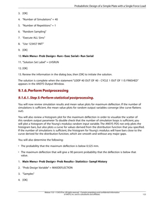 3. [OK]
4. “Number of Simulations” = 40
5. “Number of Repetitions” = 1
6. “Random Sampling”
7. “Execute ALL Sims”
8. “Use 123457 INIT”
9. [OK]
10. Main Menu> Prob Design> Run> Exec Serial> Run Serial
11. “Solution Set Label” = LHSRUN
12. [OK]
13. Review the information in the dialog box, then [OK] to initiate the solution.
The solution is complete when the statement “LOOP 40 OUT OF 40 - CYCLE 1 OUT OF 1 IS FINISHED”
appears in the ANSYS Output Window.
9.1.6.Perform Postprocessing
9.1.6.1.Step 5: Perform statistical postprocessing.
You will now review simulation results and mean value plots for maximum deflection. If the number of
simulations is sufficient, the mean value plots for random output variables converge (the curve flattens
out).
You will also review a histogram plot for the maximum deflection in order to visualize the scatter of
this random output parameter To double check that the number of simulation loops is sufficient, you
will plot a histogram of the Young's modulus random input variable. The ANSYS PDS not only plots the
histogram bars, but also plots a curve for values derived from the distribution function that you specified.
If the number of simulations is sufficient, the histogram for Young's modulus will have bars close to the
curve derived for the distribution function, which are smooth and without any major gaps.
You will also determine the following:
• The probability that the maximum deflection is below 0.525 mm.
• The maximum deflection that will give a 90 percent probability that the deflection is below that
value.
1. Main Menu> Prob Design> Prob Results> Statistics> Sampl History
2. “Prob Design Variable” = MAXDEFLECTION
3. “Samples”
4. [OK]
123
Release 15.0 - © SAS IP,Inc.All rights reserved.- Contains proprietary and confidential information
of ANSYS,Inc.and its subsidiaries and affiliates.
Probabilistic Design of a Simple Plate with a Single Force Load
 