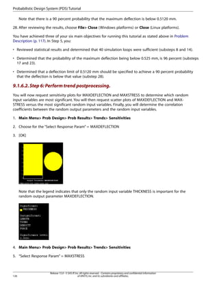 Note that there is a 90 percent probability that the maximum deflection is below 0.5120 mm.
28. After reviewing the results, choose File> Close (Windows platforms) or Close (Linux platforms).
You have achieved three of your six main objectives for running this tutorial as stated above in Problem
Description (p. 117). In Step 5, you:
• Reviewed statistical results and determined that 40 simulation loops were sufficient (substeps 8 and 14).
• Determined that the probability of the maximum deflection being below 0.525 mm, is 96 percent (substeps
17 and 23).
• Determined that a deflection limit of 0.5120 mm should be specified to achieve a 90 percent probability
that the deflection is below that value (substep 28).
9.1.6.2.Step 6: Perform trend postprocessing.
You will now request sensitivity plots for MAXDEFLECTION and MAXSTRESS to determine which random
input variables are most significant. You will then request scatter plots of MAXDEFLECTION and MAX-
STRESS versus the most significant random input variables. Finally, you will determine the correlation
coefficients between the random output parameters and the random input variables.
1. Main Menu> Prob Design> Prob Results> Trends> Sensitivities
2. Choose for the “Select Response Param” = MAXDEFLECTION
3. [OK]
Note that the legend indicates that only the random input variable THICKNESS is important for the
random output parameter MAXDEFLECTION.
4. Main Menu> Prob Design> Prob Results> Trends> Sensitivities
5. “Select Response Param” = MAXSTRESS
Release 15.0 - © SAS IP,Inc.All rights reserved.- Contains proprietary and confidential information
of ANSYS,Inc.and its subsidiaries and affiliates.
126
Probabilistic Design System (PDS) Tutorial
 
