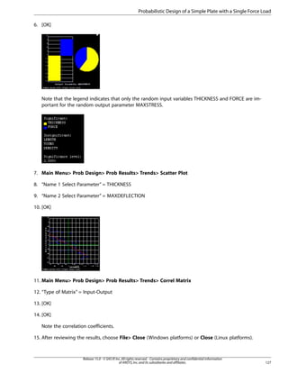 6. [OK]
Note that the legend indicates that only the random input variables THICKNESS and FORCE are im-
portant for the random output parameter MAXSTRESS.
7. Main Menu> Prob Design> Prob Results> Trends> Scatter Plot
8. “Name 1 Select Parameter” = THICKNESS
9. “Name 2 Select Parameter” = MAXDEFLECTION
10. [OK]
11. Main Menu> Prob Design> Prob Results> Trends> Correl Matrix
12. “Type of Matrix” = Input-Output
13. [OK]
14. [OK]
Note the correlation coefficients.
15. After reviewing the results, choose File> Close (Windows platforms) or Close (Linux platforms).
127
Release 15.0 - © SAS IP,Inc.All rights reserved.- Contains proprietary and confidential information
of ANSYS,Inc.and its subsidiaries and affiliates.
Probabilistic Design of a Simple Plate with a Single Force Load
 