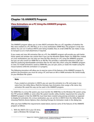 Chapter 10: ANIMATE Program
View Animations on a PC Using the ANIMATE program.
The ANIMATE program allows you to view ANSYS animation files on a PC regardless of whether the
files were created on a PC (AVI files), or on a Linux workstation (ANIM files). The program is truly stan-
dalone. You can run it without ANSYS even being installed. Also, its small 250kB file size makes it easy
to transport as an e-mail attachment, if required.
If you create and view AVI animation files on a PC, the ANIMATE program will provide you with better
frame speed and window size control than if you use the Windows Media Player. For ANIM files created
on Linux workstations, you not only can view the files directly on a PC using the ANIMATE program,
but you can also convert an ANIM file to an AVI file. This provides a substantial reduction in file size --
ideal for producing downloadable animation files for the web. Also, when using the ANIMATE program
to view 3-D model animations saved as ANIM files, you can pan, zoom, or rotate the model (using the
mouse buttons) while the animation is in progress.
The following procedure will allow you to exercise some of the features of the ANIMATE program. To
perform the procedure, you must be using a PC and have an AVI or ANIM animation file stored locally
on your Windows file system.
Note
If you created an animation in ANSYS, you can save the animation to a file and assign it any
name from the Utility Menu, PlotCtrls, Animate, Save Animation, then assign a file name. Any
animation file saved this way can be used in the ANIMATE program.
For ANIM files in a Linux file system, you must transfer the ANIM files to the Windows file system using
the FTP protocol, SAMBA, or some other file system transfer utility. Another requirement for using the
ANIMATE program is that the ANIM file must have been created using pixmap animation as opposed
to display list animation. On a Linux workstation, you can set this in ANSYS from the Utility Menu by
choosing PlotCtrls, Device Options, then checking Pixmaps for Animation mode in the dialog box.
After you have fulfilled the requirements stated above, exercise some of the features of the ANIMATE
program as follows:
1. With the ANSYS CD in your CD drive,
open a Windows file manager (e.g.,
129
Release 15.0 - © SAS IP,Inc.All rights reserved.- Contains proprietary and confidential information
of ANSYS,Inc.and its subsidiaries and affiliates.
 