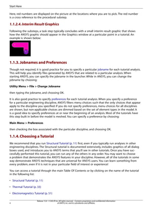 Here, red numbers are displayed on the picture at the locations where you are to pick. The red number
is a cross reference to the procedural substep.
1.1.2.4.Interim Result Graphics
Following the substeps, a task step typically concludes with a small interim result graphic that shows
how the ANSYS graphic should appear in the Graphics window at a particular point in a tutorial. An
example is shown below:
1.1.3.Jobnames and Preferences
Though not required, it is good practice for you to specify a particular jobname for each tutorial analysis.
This will help you identify files generated by ANSYS that are related to a particular analysis. When
starting ANSYS, you can specify the jobname in the launcher. While in ANSYS, you can change the
jobname by choosing:
Utility Menu > File > Change Jobname
then typing the jobname, and choosing OK.
It is also good practice to specify preferences for each tutorial analysis. When you specify a preference
for a particular engineering discipline, ANSYS filters menu choices such that the only choices that appear
apply to the discipline you specified. If you do not specify preferences, menu choices for all disciplines
are shown, but non-applicable choices are dimmed based on the set of element types in the model. It
is a good idea to specify preferences at or near the beginning of an analysis. Most of the tutorials have
this step built in before the model is meshed. You can specify a preference by choosing:
Main Menu > Preferences
then checking the box associated with the particular discipline, and choosing OK.
1.1.4.Choosing a Tutorial
We recommend that you run Structural Tutorial (p. 11) first, even if you typically run analyses in other
engineering disciplines. The Structural tutorial is documented extensively, includes graphics of all dialog
boxes used, and introduces you to ANSYS terms that you'll see in other tutorials. Once you have suc-
cessfully performed this tutorial, you can run any of the others in any order. You may want to choose
a problem that demonstrates the ANSYS features in your discipline. However, all of the tutorials in some
way demonstrate ANSYS techniques that are universal for ANSYS users. You can learn something from
every problem, even if it is not in your particular field of interest or experience!
You can access a tutorial through the main Table Of Contents or by clicking on the name of the tutorial
in the following list:
• Structural Tutorial (p. 11)
• Thermal Tutorial (p. 33)
• Electromagnetics Tutorial (p. 51)
Release 15.0 - © SAS IP,Inc.All rights reserved.- Contains proprietary and confidential information
of ANSYS,Inc.and its subsidiaries and affiliates.
4
Start Here
 