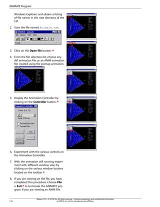 Windows Explorer) and obtain a listing
of file names in the root directory of the
CD.
2. Start the file named Animate.exe.
3. Click on the Open file button.
4. From the file selection list, choose any
AVI animation file, or an ANIM animation
file created using the pixmap animation.
5. Display the Animation Controller by
clicking on the Controller button.
6. Experiment with the various controls on
the Animation Controller.
7. With the animation still running, experi-
ment with different window sizes by
clicking on the various window buttons
located on the toolbar.
8. If you are viewing an AVI file, you have
completed this procedure. Choose File
> Exit to terminate the ANIMATE pro-
gram. If you are viewing an ANIM file,
Release 15.0 - © SAS IP,Inc.All rights reserved.- Contains proprietary and confidential information
of ANSYS,Inc.and its subsidiaries and affiliates.
130
ANIMATE Program
 