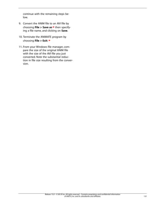 continue with the remaining steps be-
low.
9. Convert the ANIM file to an AVI file by
choosing File > Save as then specify-
ing a file name, and clicking on Save.
10. Terminate the ANIMATE program by
choosing File > Exit.
11. From your Windows file manager, com-
pare the size of the original ANIM file
with the size of the AVI file you just
converted. Note the substantial reduc-
tion in file size resulting from the conver-
sion.
131
Release 15.0 - © SAS IP,Inc.All rights reserved.- Contains proprietary and confidential information
of ANSYS,Inc.and its subsidiaries and affiliates.
 