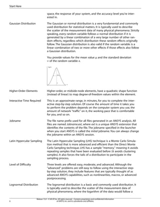 space, the response of your system, and the accuracy level you're inter-
ested in.
Gaussian Distribution The Gaussian or normal distribution is a very fundamental and commonly
used distribution for statistical matters. It is typically used to describe
the scatter of the measurement data of many physical phenomena. Strictly
speaking, every random variable follows a normal distribution if it is
generated by a linear combination of a very large number of other ran-
dom effects, regardless which distribution these random effects originally
follow. The Gaussian distribution is also valid if the random variable is a
linear combination of two or more other effects if those effects also follow
a Gaussian distribution.
You provide values for the mean value µ and the standard deviation
σ of the random variable x.
fX(x)
2
µ
x
σ
Higher-Order Elements Higher-order, or midside-node elements, have a quadratic shape function
(instead of linear) to map degree-of-freedom values within the element.
Interactive Time Required This is an approximate range, in minutes, for you to complete the inter-
active step-by-step solution. Of course the amount of time it takes you
to perform the problem depends on the computer system you use, the
amount of network "traffic" on it, the working pace that is comfortable
for you, and so on.
Jobname The file name prefix used for all files generated in an ANSYS analysis. All
files are named Jobname.ext, where ext is a unique ANSYS extension that
identifies the contents of the file. The jobname specified in the launcher
when you start ANSYS is called the initial jobname. You can always change
the jobname within an ANSYS session.
Latin Hypercube Sampling The Latin Hypercube Sampling (LHS) technique is a Monte Carlo Simula-
tion method that is more advanced and efficient than the Direct Monte
Carlo Sampling technique. LHS has a sample "memory," meaning it avoids
repeating samples that have been evaluated before (it avoids clustering
samples). It also forces the tails of a distribution to participate in the
sampling process.
Level of Difficulty Three levels are offered: easy, moderate, and advanced. Although the
"advanced" problems are still easy to follow using the interactive step-
by-step solution, they include features that are typically thought of as
advanced ANSYS capabilities, such as nonlinearities, macros, or advanced
postprocessing.
Lognormal Distribution The lognormal distribution is a basic and commonly used distribution. It
is typically used to describe the scatter of the measurement data of
physical phenomena, where the logarithm of the data would follow a
Release 15.0 - © SAS IP,Inc.All rights reserved.- Contains proprietary and confidential information
of ANSYS,Inc.and its subsidiaries and affiliates.
6
Start Here
 