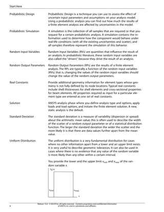 Probabilistic Design Probabilistic Design is a technique you can use to assess the effect of
uncertain input parameters and assumptions on your analysis model.
Using a probabilistic analysis you can find out how much the results of
a finite element analysis are affected by uncertainties in the model.
Probabilistic Simulation A simulation is the collection of all samples that are required or that you
request for a certain probabilistic analysis. A simulation contains the in-
formation used to determine how the component would behave under
real-life conditions (with all the existing uncertainties and scatter), and
all samples therefore represent the simulation of this behavior.
Random Input Variables Random Input Variables (RVs) are quantities that influence the result of
an analysis. In probabilistic literature, these random input variables are
also called the "drivers" because they drive the result of an analysis.
Random Output Parameters Random Output Parameters (RPs) are the results of a finite element
analysis. The RPs are typically a function of the random input variables
(RVs); that is, changing the values of the random input variables should
change the value of the random output parameters.
Real Constants Provide additional geometry information for element types whose geo-
metry is not fully defined by its node locations. Typical real constants
include shell thicknesses for shell elements and cross-sectional properties
for beam elements. All properties required as input for a particular ele-
ment type are entered as one set of real constants.
Solution ANSYS analysis phase where you define analysis type and options, apply
loads and load options, and initiate the finite element solution. A new,
static analysis is the default.
Standard Deviation The standard deviation is a measure of variability (dispersion or spread)
about the arithmetic mean value; this is often used to describe the width
of the scatter of a random output parameter or of a statistical distribution
function. The larger the standard deviation the wider the scatter and the
more likely it is that there are data values further apart from the mean
value.
Uniform Distribution The uniform distribution is a very fundamental distribution for cases
where no other information apart from a lower and an upper limit exists.
It is very useful to describe geometric tolerances. It can also be used in
cases where there is no evidence that any value of the random variable
is more likely than any other within a certain interval.
You provide the lower and the upper limit xmin and xmax of the ran-
dom variable x.
fX(x)
x
xmin xmax
Release 15.0 - © SAS IP,Inc.All rights reserved.- Contains proprietary and confidential information
of ANSYS,Inc.and its subsidiaries and affiliates.
8
Start Here
 