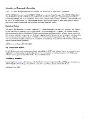 Copyright and Trademark Information
© 2013 SAS IP, Inc. All rights reserved. Unauthorized use, distribution or duplication is prohibited.
ANSYS, ANSYS Workbench, Ansoft, AUTODYN, EKM, Engineering Knowledge Manager, CFX, FLUENT, HFSS and any
and all ANSYS, Inc. brand, product, service and feature names, logos and slogans are registered trademarks or
trademarks of ANSYS, Inc. or its subsidiaries in the United States or other countries. ICEM CFD is a trademark used
by ANSYS, Inc. under license. CFX is a trademark of Sony Corporation in Japan. All other brand, product, service
and feature names or trademarks are the property of their respective owners.
Disclaimer Notice
THIS ANSYS SOFTWARE PRODUCT AND PROGRAM DOCUMENTATION INCLUDE TRADE SECRETS AND ARE CONFID-
ENTIAL AND PROPRIETARY PRODUCTS OF ANSYS, INC., ITS SUBSIDIARIES, OR LICENSORS. The software products
and documentation are furnished by ANSYS, Inc., its subsidiaries, or affiliates under a software license agreement
that contains provisions concerning non-disclosure, copying, length and nature of use, compliance with exporting
laws, warranties, disclaimers, limitations of liability, and remedies, and other provisions. The software products
and documentation may be used, disclosed, transferred, or copied only in accordance with the terms and conditions
of that software license agreement.
ANSYS, Inc. is certified to ISO 9001:2008.
U.S. Government Rights
For U.S. Government users, except as specifically granted by the ANSYS, Inc. software license agreement, the use,
duplication, or disclosure by the United States Government is subject to restrictions stated in the ANSYS, Inc.
software license agreement and FAR 12.212 (for non-DOD licenses).
Third-Party Software
See the legal information in the product help files for the complete Legal Notice for ANSYS proprietary software
and third-party software. If you are unable to access the Legal Notice, please contact ANSYS, Inc.
Published in the U.S.A.
 