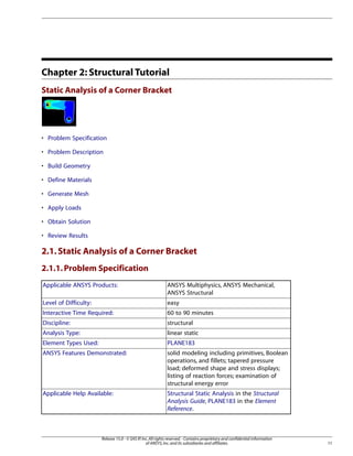 Chapter 2: Structural Tutorial
Static Analysis of a Corner Bracket
• Problem Specification
• Problem Description
• Build Geometry
• Define Materials
• Generate Mesh
• Apply Loads
• Obtain Solution
• Review Results
2.1.Static Analysis of a Corner Bracket
2.1.1.Problem Specification
ANSYS Multiphysics, ANSYS Mechanical,
ANSYS Structural
Applicable ANSYS Products:
easy
Level of Difficulty:
60 to 90 minutes
Interactive Time Required:
structural
Discipline:
linear static
Analysis Type:
PLANE183
Element Types Used:
solid modeling including primitives, Boolean
operations, and fillets; tapered pressure
ANSYS Features Demonstrated:
load; deformed shape and stress displays;
listing of reaction forces; examination of
structural energy error
Structural Static Analysis in the Structural
Analysis Guide, PLANE183 in the Element
Reference.
Applicable Help Available:
11
Release 15.0 - © SAS IP,Inc.All rights reserved.- Contains proprietary and confidential information
of ANSYS,Inc.and its subsidiaries and affiliates.
 