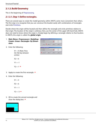 2.1.3.Build Geometry
This is the beginning of Preprocessing.
2.1.3.1.Step 1: Define rectangles.
There are several ways to create the model geometry within ANSYS, some more convenient than others.
The first step is to recognize that you can construct the bracket easily with combinations of rectangles
and circle Primitives.
Decide where the origin will be located and then define the rectangle and circle primitives relative to
that origin. The location of the origin is arbitrary. Here, use the center of the upper left-hand hole. ANSYS
does not need to know where the origin is. Simply begin by defining a rectangle relative to that location.
In ANSYS, this origin is called the global origin.
1. Main Menu> Preprocessor> Modeling>
Create> Areas> Rectangle> By Dimen-
sions
2. Enter the following:
X1 = 0 (Note: Press
the Tab key between
entries)
X2 = 6
Y1 = -1
Y2 = 1
3. Apply to create the first rectangle.
4. Enter the following:
X1 = 4
X2 = 6
Y1 = -1
Y2 = -3
5. OK to create the second rectangle and
close the dialog box.
Release 15.0 - © SAS IP,Inc.All rights reserved.- Contains proprietary and confidential information
of ANSYS,Inc.and its subsidiaries and affiliates.
14
Structural Tutorial
 