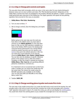 2.1.3.2.Step 2: Change plot controls and replot.
The area plot shows both rectangles, which are areas, in the same color. To more clearly distinguish
between areas, turn on area numbers and colors. The "Plot Numbering Controls" dialog box on the
Utility Menu controls how items are displayed in the Graphics Window. By default, a "replot" is automat-
ically performed upon execution of the dialog box. The replot operation will repeat the last plotting
operation that occurred (in this case, an area plot).
1. Utility Menu> Plot Ctrls> Numbering
2. Turn on area numbers.
3. OK to change controls, close the dialog box, and replot.
Before going to the next step, save the work you
have done so far. ANSYS stores any input data in
memory to the ANSYS database. To save that data-
base to a file, use the SAVE operation, available as a
tool on the Toolbar. ANSYS names the database file
using the format jobname.db. If you started ANSYS
using the product launcher, you can specify a job-
name at that point (the default jobname is file). You
can check the current jobname at any time by
choosing Utility Menu> List> Status> Global Status.
You can also save the database at specific milestone
points in the analysis (such as after the model is
complete, or after the model is meshed) by choosing
Utility Menu> File> Save As and specifying different
jobnames (model.db, or mesh.db, etc.).
It is important to do an occasional save so that if you
make a mistake, you can restore the model from the
last saved state. You restore the model using the
RESUME operation, also available on the Toolbar.
(You can also find SAVE and RESUME on the Utility
Menu, under File.)
4. Toolbar: SAVE_DB.
2.1.3.3.Step 3: Change working plane to polar and create first circle.
The next step in the model construction is to create the half circle at each end of the bracket. You will
actually create a full circle on each end and then combine the circles and rectangles with a Boolean
"add" operation (discussed in step 5.). To create the circles, you will use and display the working plane.
You could have shown the working plane as you created the rectangles but it was not necessary.
15
Release 15.0 - © SAS IP,Inc.All rights reserved.- Contains proprietary and confidential information
of ANSYS,Inc.and its subsidiaries and affiliates.
Static Analysis of a Corner Bracket
 