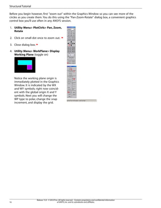 Before you begin however, first "zoom out" within the Graphics Window so you can see more of the
circles as you create them. You do this using the "Pan-Zoom-Rotate" dialog box, a convenient graphics
control box you’ll use often in any ANSYS session.
1. Utility Menu> PlotCtrls> Pan, Zoom,
Rotate
2. Click on small dot once to zoom out.
3. Close dialog box.
4. Utility Menu> WorkPlane> Display
Working Plane (toggle on)
Notice the working plane origin is
immediately plotted in the Graphics
Window. It is indicated by the WX
and WY symbols; right now coincid-
ent with the global origin X and Y
symbols. Next you will change the
WP type to polar, change the snap
increment, and display the grid.
Release 15.0 - © SAS IP,Inc.All rights reserved.- Contains proprietary and confidential information
of ANSYS,Inc.and its subsidiaries and affiliates.
16
Structural Tutorial
 