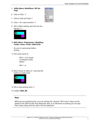 5. Utility Menu> WorkPlane> WP Set-
tings
6. Click on Polar.
7. Click on Grid and Triad.
8. Enter .1 for snap increment.
9. OK to define settings and close the dia-
log box.
10. Main Menu> Preprocessor> Modeling>
Create> Areas> Circle> Solid Circle
Be sure to read prompt before
picking.
11. Pick center point at:
WP X = 0 (in Graph-
ics Window shown
below)
WP Y = 0
12. Move mouse to radius of 1 and click left
button to create circle.
13. OK to close picking menu.
14. Toolbar: SAVE_DB.
Note
While you are positioning the cursor for picking, the "dynamic" WP X and Y values are dis-
played in the Solid Circular Area dialog box. Also, as an alternative to picking, you can type
these values along with the radius into the dialog box.
17
Release 15.0 - © SAS IP,Inc.All rights reserved.- Contains proprietary and confidential information
of ANSYS,Inc.and its subsidiaries and affiliates.
Static Analysis of a Corner Bracket
 