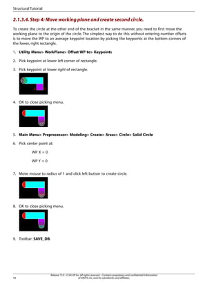 2.1.3.4.Step 4: Move working plane and create second circle.
To create the circle at the other end of the bracket in the same manner, you need to first move the
working plane to the origin of the circle. The simplest way to do this without entering number offsets
is to move the WP to an average keypoint location by picking the keypoints at the bottom corners of
the lower, right rectangle.
1. Utility Menu> WorkPlane> Offset WP to> Keypoints
2. Pick keypoint at lower left corner of rectangle.
3. Pick keypoint at lower right of rectangle.
4. OK to close picking menu.
5. Main Menu> Preprocessor> Modeling> Create> Areas> Circle> Solid Circle
6. Pick center point at:
WP X = 0
WP Y = 0
7. Move mouse to radius of 1 and click left button to create circle.
8. OK to close picking menu.
9. Toolbar: SAVE_DB.
Release 15.0 - © SAS IP,Inc.All rights reserved.- Contains proprietary and confidential information
of ANSYS,Inc.and its subsidiaries and affiliates.
18
Structural Tutorial
 