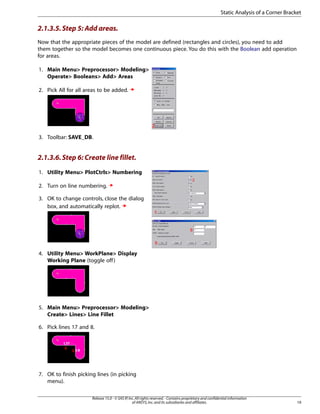 2.1.3.5.Step 5: Add areas.
Now that the appropriate pieces of the model are defined (rectangles and circles), you need to add
them together so the model becomes one continuous piece. You do this with the Boolean add operation
for areas.
1. Main Menu> Preprocessor> Modeling>
Operate> Booleans> Add> Areas
2. Pick All for all areas to be added.
3. Toolbar: SAVE_DB.
2.1.3.6.Step 6: Create line fillet.
1. Utility Menu> PlotCtrls> Numbering
2. Turn on line numbering.
3. OK to change controls, close the dialog
box, and automatically replot.
4. Utility Menu> WorkPlane> Display
Working Plane (toggle off)
5. Main Menu> Preprocessor> Modeling>
Create> Lines> Line Fillet
6. Pick lines 17 and 8.
7. OK to finish picking lines (in picking
menu).
19
Release 15.0 - © SAS IP,Inc.All rights reserved.- Contains proprietary and confidential information
of ANSYS,Inc.and its subsidiaries and affiliates.
Static Analysis of a Corner Bracket
 