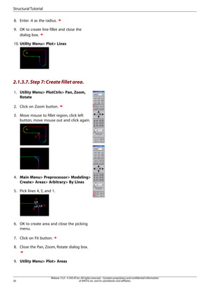 8. Enter .4 as the radius.
9. OK to create line fillet and close the
dialog box.
10. Utility Menu> Plot> Lines
2.1.3.7.Step 7: Create fillet area.
1. Utility Menu> PlotCtrls> Pan, Zoom,
Rotate
2. Click on Zoom button.
3. Move mouse to fillet region, click left
button, move mouse out and click again.
4. Main Menu> Preprocessor> Modeling>
Create> Areas> Arbitrary> By Lines
5. Pick lines 4, 5, and 1.
6. OK to create area and close the picking
menu.
7. Click on Fit button.
8. Close the Pan, Zoom, Rotate dialog box.
9. Utility Menu> Plot> Areas
Release 15.0 - © SAS IP,Inc.All rights reserved.- Contains proprietary and confidential information
of ANSYS,Inc.and its subsidiaries and affiliates.
20
Structural Tutorial
 