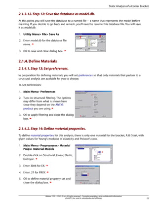 2.1.3.12.Step 12: Save the database as model.db.
At this point, you will save the database to a named file -- a name that represents the model before
meshing. If you decide to go back and remesh, you'll need to resume this database file. You will save
it as model.db.
1. Utility Menu> File> Save As
2. Enter model.db for the database file
name.
3. OK to save and close dialog box.
2.1.4.Define Materials
2.1.4.1.Step 13: Set preferences.
In preparation for defining materials, you will set preferences so that only materials that pertain to a
structural analysis are available for you to choose.
To set preferences:
1. Main Menu> Preferences
2. Turn on structural filtering. The options
may differ from what is shown here
since they depend on the ANSYS
product you are using.
3. OK to apply filtering and close the dialog
box.
2.1.4.2.Step 14: Define material properties.
To define material properties for this analysis, there is only one material for the bracket, A36 Steel, with
given values for Young’s modulus of elasticity and Poisson’s ratio.
1. Main Menu> Preprocessor> Material
Props> Material Models
2. Double-click on Structural, Linear, Elastic,
Isotropic.
3. Enter 30e6 for EX.
4. Enter .27 for PRXY.
5. OK to define material property set and
close the dialog box.
23
Release 15.0 - © SAS IP,Inc.All rights reserved.- Contains proprietary and confidential information
of ANSYS,Inc.and its subsidiaries and affiliates.
Static Analysis of a Corner Bracket
 