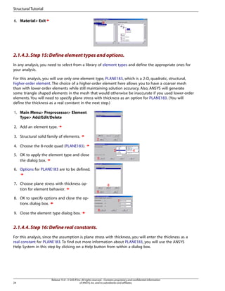 6. Material> Exit
2.1.4.3.Step 15: Define element types and options.
In any analysis, you need to select from a library of element types and define the appropriate ones for
your analysis.
For this analysis, you will use only one element type, PLANE183, which is a 2-D, quadratic, structural,
higher-order element. The choice of a higher-order element here allows you to have a coarser mesh
than with lower-order elements while still maintaining solution accuracy. Also, ANSYS will generate
some triangle shaped elements in the mesh that would otherwise be inaccurate if you used lower-order
elements. You will need to specify plane stress with thickness as an option for PLANE183. (You will
define the thickness as a real constant in the next step.)
1. Main Menu> Preprocessor> Element
Type> Add/Edit/Delete
2. Add an element type.
3. Structural solid family of elements.
4. Choose the 8-node quad (PLANE183).
5. OK to apply the element type and close
the dialog box.
6. Options for PLANE183 are to be defined.
7. Choose plane stress with thickness op-
tion for element behavior.
8. OK to specify options and close the op-
tions dialog box.
9. Close the element type dialog box.
2.1.4.4.Step 16: Define real constants.
For this analysis, since the assumption is plane stress with thickness, you will enter the thickness as a
real constant for PLANE183. To find out more information about PLANE183, you will use the ANSYS
Help System in this step by clicking on a Help button from within a dialog box.
Release 15.0 - © SAS IP,Inc.All rights reserved.- Contains proprietary and confidential information
of ANSYS,Inc.and its subsidiaries and affiliates.
24
Structural Tutorial
 