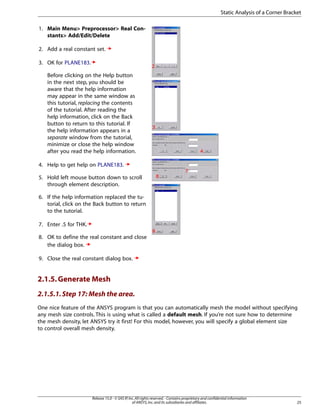 1. Main Menu> Preprocessor> Real Con-
stants> Add/Edit/Delete
2. Add a real constant set.
3. OK for PLANE183.
Before clicking on the Help button
in the next step, you should be
aware that the help information
may appear in the same window as
this tutorial, replacing the contents
of the tutorial. After reading the
help information, click on the Back
button to return to this tutorial. If
the help information appears in a
separate window from the tutorial,
minimize or close the help window
after you read the help information.
4. Help to get help on PLANE183.
5. Hold left mouse button down to scroll
through element description.
6. If the help information replaced the tu-
torial, click on the Back button to return
to the tutorial.
7. Enter .5 for THK.
8. OK to define the real constant and close
the dialog box.
9. Close the real constant dialog box.
2.1.5.Generate Mesh
2.1.5.1.Step 17: Mesh the area.
One nice feature of the ANSYS program is that you can automatically mesh the model without specifying
any mesh size controls. This is using what is called a default mesh. If you’re not sure how to determine
the mesh density, let ANSYS try it first! For this model, however, you will specify a global element size
to control overall mesh density.
25
Release 15.0 - © SAS IP,Inc.All rights reserved.- Contains proprietary and confidential information
of ANSYS,Inc.and its subsidiaries and affiliates.
Static Analysis of a Corner Bracket
 