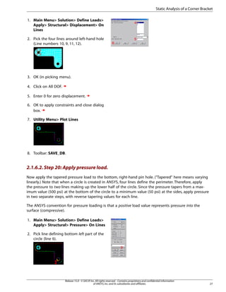1. Main Menu> Solution> Define Loads>
Apply> Structural> Displacement> On
Lines
2. Pick the four lines around left-hand hole
(Line numbers 10, 9, 11, 12).
3. OK (in picking menu).
4. Click on All DOF.
5. Enter 0 for zero displacement.
6. OK to apply constraints and close dialog
box.
7. Utility Menu> Plot Lines
8. Toolbar: SAVE_DB.
2.1.6.2.Step 20: Apply pressure load.
Now apply the tapered pressure load to the bottom, right-hand pin hole. ("Tapered" here means varying
linearly.) Note that when a circle is created in ANSYS, four lines define the perimeter. Therefore, apply
the pressure to two lines making up the lower half of the circle. Since the pressure tapers from a max-
imum value (500 psi) at the bottom of the circle to a minimum value (50 psi) at the sides, apply pressure
in two separate steps, with reverse tapering values for each line.
The ANSYS convention for pressure loading is that a positive load value represents pressure into the
surface (compressive).
1. Main Menu> Solution> Define Loads>
Apply> Structural> Pressure> On Lines
2. Pick line defining bottom left part of the
circle (line 6).
27
Release 15.0 - © SAS IP,Inc.All rights reserved.- Contains proprietary and confidential information
of ANSYS,Inc.and its subsidiaries and affiliates.
Static Analysis of a Corner Bracket
 