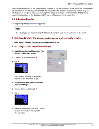 ANSYS stores the results of this one load step problem in the database and in the results file, Jobname.RST
(or Jobname.RTH for thermal, Jobname.RMG for magnetic). The database can actually contain only one
set of results at any given time, so in a multiple load step or multiple substep analysis, ANSYS stores
only the final solution in the database. ANSYS stores all solutions in the results file.
2.1.8.Review Results
The beginning of the postprocessing phase.
Note
The results you see may vary slightly from what is shown here due to variations in the mesh.
2.1.8.1.Step 22: Enter the general postprocessor and read in the results.
1. Main Menu> General Postproc> Read Results> First Set
2.1.8.2.Step 23: Plot the deformed shape.
1. Main Menu> General Postproc> Plot
Results> Deformed Shape
2. Choose Def + undeformed.
3. OK.
You can also produce an animated
version of the deformed shape:
4. Utility Menu> Plot Ctrls> Animate>
Deformed Shape
5. Choose Def + undeformed.
6. OK.
7. Make choices in the Animation Control-
ler (not shown), if necessary, then
choose Close.
29
Release 15.0 - © SAS IP,Inc.All rights reserved.- Contains proprietary and confidential information
of ANSYS,Inc.and its subsidiaries and affiliates.
Static Analysis of a Corner Bracket
 
