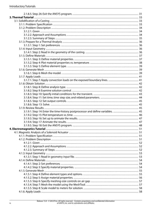 2.1.8.5. Step 26: Exit the ANSYS program. ................................................................................... 31
3.Thermal Tutorial .................................................................................................................................... 33
3.1. Solidification of a Casting ................................................................................................................ 33
3.1.1. Problem Specification ............................................................................................................ 33
3.1.2. Problem Description .............................................................................................................. 34
3.1.2.1. Given ............................................................................................................................ 34
3.1.2.2. Approach and Assumptions ........................................................................................... 34
3.1.2.3. Summary of Steps ......................................................................................................... 35
3.1.3. Prepare for a Thermal Analysis ................................................................................................ 36
3.1.3.1. Step 1: Set preferences. .................................................................................................. 36
3.1.4. Input Geometry ..................................................................................................................... 36
3.1.4.1. Step 2: Read in the geometry of the casting. ................................................................... 36
3.1.5. Define Materials ..................................................................................................................... 37
3.1.5.1. Step 3: Define material properties. ................................................................................. 37
3.1.5.2. Step 4: Plot material properties vs. temperature. ............................................................. 38
3.1.5.3. Step 5: Define element type. .......................................................................................... 39
3.1.6.Generate Mesh ....................................................................................................................... 39
3.1.6.1.Step 6: Mesh the model. ................................................................................................. 39
3.1.7. Apply Loads ........................................................................................................................... 41
3.1.7.1.Step 7: Apply convection loads on the exposed boundary lines. ...................................... 41
3.1.8.Obtain Solution ...................................................................................................................... 42
3.1.8.1. Step 8: Define analysis type. ........................................................................................... 42
3.1.8.2.Step 9:Examine solution control. .................................................................................... 42
3.1.8.3. Step 10: Specify initial conditions for the transient. ......................................................... 43
3.1.8.4. Step 11: Set time, time step size, and related parameters. ................................................ 44
3.1.8.5. Step 12: Set output controls. .......................................................................................... 45
3.1.8.6. Step 13: Solve. ............................................................................................................... 45
3.1.9. Review Results ....................................................................................................................... 45
3.1.9.1. Step 14: Enter the time-history postprocessor and define variables. ................................ 45
3.1.9.2.Step 15:Plot temperature vs.time. .................................................................................. 46
3.1.9.3. Step 16: Set up to animate the results. ............................................................................ 47
3.1.9.4. Step 17: Animate the results. .......................................................................................... 47
3.1.9.5. Step 18: Exit the ANSYS program. ................................................................................... 48
4. Electromagnetics Tutorial ..................................................................................................................... 51
4.1. Magnetic Analysis of a Solenoid Actuator ........................................................................................ 51
4.1.1. Problem Specification ............................................................................................................ 51
4.1.2. Problem Description .............................................................................................................. 51
4.1.2.1. Given ............................................................................................................................ 52
4.1.2.2. Approach and Assumptions ........................................................................................... 52
4.1.2.3. Summary of Steps ......................................................................................................... 52
4.1.3. Input Geometry ..................................................................................................................... 53
4.1.3.1. Step 1: Read in geometry input file. ................................................................................ 53
4.1.4. Define Materials ..................................................................................................................... 54
4.1.4.1. Step 2: Set preferences. .................................................................................................. 54
4.1.4.2.Step 3:Specify material properties. ................................................................................. 54
4.1.5.Generate Mesh ....................................................................................................................... 55
4.1.5.1.Step 4: Define element types and options. ...................................................................... 55
4.1.5.2.Step 5:Assign material properties. .................................................................................. 56
4.1.5.3. Step 6: Specify meshing-size controls on air gap. ............................................................ 57
4.1.5.4. Step 7: Mesh the model using the MeshTool. .................................................................. 57
4.1.5.5. Step 8: Scale model to meters for solution. ..................................................................... 58
4.1.6. Apply Loads ........................................................................................................................... 58
Release 15.0 - © SAS IP,Inc.All rights reserved.- Contains proprietary and confidential information
of ANSYS,Inc.and its subsidiaries and affiliates.
iv
Introductory Tutorials
 