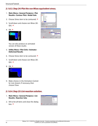 2.1.8.3.Step 24: Plot the von Mises equivalent stress.
1. Main Menu> General Postproc> Plot
Results> Contour Plot> Nodal Solu
2. Choose Stress item to be contoured.
3. Scroll down and choose von Mises (SE-
QV).
4. OK.
You can also produce an animated
version of these results:
5. Utility Menu> Plot Ctrls> Animate>
Deformed Results
6. Choose Stress item to be contoured.
7. Scroll down and choose von Mises (SE-
QV).
8. OK.
9. Make choices in the Animation Control-
ler (not shown), if necessary, then
choose Close.
2.1.8.4.Step 25: List reaction solution.
1. Main Menu> General Postproc> List
Results> Reaction Solu
2. OK to list all items and close the dialog
box.
Release 15.0 - © SAS IP,Inc.All rights reserved.- Contains proprietary and confidential information
of ANSYS,Inc.and its subsidiaries and affiliates.
30
Structural Tutorial
 