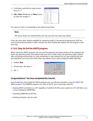 3. Scroll down and find the total vertical
force, FY.
4. File> Close (Windows), or Close (Linux),
to close the window.
The value of 134.61 is comparable to the total pin load force.
Note
The values shown are representative and may vary from the values you obtain.
There are many other options available for reviewing results in the general postprocessor. You’ll see
some of these demonstrated in other tutorials. You have finished the analysis. Exit the program in the
next step.
2.1.8.5.Step 26: Exit the ANSYS program.
When exiting the ANSYS program, you can save the geometry and loads portions of the database (de-
fault), save geometry, loads, and solution data (one set of results only), save geometry, loads, solution
data, and postprocessing data (i.e., save everything), or save nothing. You can save nothing here, but
you should be sure to use one of the other save options if you want to keep the ANSYS data files.
1. Toolbar: Quit.
2. Choose Quit - No Save!
3. OK.
Congratulations! You have completed this tutorial.
Even though you have exited the ANSYS program, you can still view animations using the ANSYS AN-
IMATE program. The ANIMATE program runs only on the PC and is extremely useful for:
• Viewing ANSYS animations on a PC regardless of whether the files were created on a PC (AVI files) or on
a Linux workstation (ANIM files).
• Converting ANIM files to AVI files.
• Sending animations over the web.
31
Release 15.0 - © SAS IP,Inc.All rights reserved.- Contains proprietary and confidential information
of ANSYS,Inc.and its subsidiaries and affiliates.
Static Analysis of a Corner Bracket
 