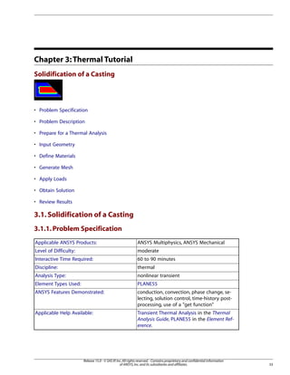 Chapter 3:Thermal Tutorial
Solidification of a Casting
• Problem Specification
• Problem Description
• Prepare for a Thermal Analysis
• Input Geometry
• Define Materials
• Generate Mesh
• Apply Loads
• Obtain Solution
• Review Results
3.1.Solidification of a Casting
3.1.1.Problem Specification
ANSYS Multiphysics, ANSYS Mechanical
Applicable ANSYS Products:
moderate
Level of Difficulty:
60 to 90 minutes
Interactive Time Required:
thermal
Discipline:
nonlinear transient
Analysis Type:
PLANE55
Element Types Used:
conduction, convection, phase change, se-
lecting, solution control, time-history post-
processing, use of a "get function"
ANSYS Features Demonstrated:
Transient Thermal Analysis in the Thermal
Analysis Guide, PLANE55 in the Element Ref-
erence.
Applicable Help Available:
33
Release 15.0 - © SAS IP,Inc.All rights reserved.- Contains proprietary and confidential information
of ANSYS,Inc.and its subsidiaries and affiliates.
 