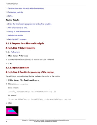11. Set time, time step size, and related parameters.
12. Set output controls.
13. Solve.
Review Results
14. Enter the time-history postprocessor and define variables.
15. Plot temperature vs. time.
16. Set up to animate the results.
17. Animate the results.
18. Exit the ANSYS program.
3.1.3.Prepare for a Thermal Analysis
3.1.3.1.Step 1: Set preferences.
To Set Preferences:
1. Main Menu> Preferences
2. (check) “Individual discipline(s) to show in the GUI” = Thermal
3. [OK]
3.1.4.Input Geometry
3.1.4.1.Step 2: Read in the geometry of the casting.
You will begin by reading in a file that includes the model of the casting.
1. Utility Menu> File> Read Input from ...
2. File name: casting.inp
Linux version:
/ansys_inc/v150/ansys/data/models/casting.inp
PC version:
Program FilesAnsys IncV150ANSYSdatamodelscasting.inp
3. [OK]
Release 15.0 - © SAS IP,Inc.All rights reserved.- Contains proprietary and confidential information
of ANSYS,Inc.and its subsidiaries and affiliates.
36
Thermal Tutorial
 