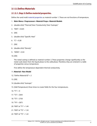 3.1.5.Define Materials
3.1.5.1.Step 3: Define material properties.
Define the sand mold material properties as material number 1. These are not functions of temperature.
1. Main Menu> Preprocessor> Material Props> Material Models
2. (double-click) “Thermal”
, then “Conductivity”
, then “Isotropic”
3. “KXX” = 0.025
4. [OK]
5. (double-click) “Specific Heat”
6. “C” = 0.28
7. [OK]
8. (double-click) “Density”
9. “DENS” = 0.54
10. [OK]
The metal casting is defined as material number 2. These properties change significantly as the
metal cools down from the liquid phase to the solid phase. Therefore, they are entered in a table
of properties versus temperature.
First define the temperature dependent thermal conductivity.
11. Material> New Model
12. “Define Material ID” = 2
13. [OK]
14. (double-click) “Isotropic”
15. [Add Temperature] three times to create fields for the four temperatures.
16. “T1” = 0
17. “T2” = 2643
18. “T3” = 2750
19. “T4” = 2875
20. “KXX” at “T1” = 1.44
21. “KXX” at “T2” = 1.54
22. “KXX” at “T3” = 1.22
37
Release 15.0 - © SAS IP,Inc.All rights reserved.- Contains proprietary and confidential information
of ANSYS,Inc.and its subsidiaries and affiliates.
Solidification of a Casting
 