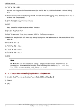 23. “KXX” at “T4” = 1.22
You will now copy the four temperatures so you will be able to paste them into the Enthalpy dialog
box.
24. Select the temperatures by holding the left mouse button and dragging across the temperature row so
that the row is highlighted.
25. [Ctrl] then [c] to copy the temperatures.
26. [OK]
Next, define the temperature dependent enthalpy.
27. (double-click) “Enthalpy”
28. [Add Temperature] three times to create fields for the four temperatures.
29. Paste the temperatures into the dialog box by highlighting the T1 temperature field, and pressing [Ctrl]
then [v].
30. “ENTH” at “T1” = 0
31. “ENTH” at “T2” = 128.1
32. “ENTH” at “T3” = 163.8
33. “ENTH” at “T4” = 174.2
34. [OK]
Note
PC Users: You can view a demo on adding a temperature dependent material model by
pointing your Internet Explorer browser to the following URL address: http://www.an-
sys.com/techmedia/add_temp_material.html
3.1.5.2.Step 4: Plot material properties vs.temperature.
1. (double-click) “Thermal conduct. (iso)” under Material Model Number 2.
2. [Graph]
3. [OK]
Release 15.0 - © SAS IP,Inc.All rights reserved.- Contains proprietary and confidential information
of ANSYS,Inc.and its subsidiaries and affiliates.
38
Thermal Tutorial
 