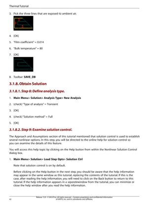 3. Pick the three lines that are exposed to ambient air.
4. [OK]
5. “Film coefficient” = 0.014
6. “Bulk temperature” = 80
7. [OK]
8. Toolbar: SAVE_DB
3.1.8.Obtain Solution
3.1.8.1.Step 8: Define analysis type.
1. Main Menu> Solution> Analysis Type> New Analysis
2. (check) “Type of analysis” = Transient
3. [OK]
4. (check) “Solution method” = Full
5. [OK]
3.1.8.2.Step 9: Examine solution control.
The Approach and Assumptions section of this tutorial mentioned that solution control is used to establish
several nonlinear options. In this step, you will be directed to the online help for solution control so
you can examine the details of this feature.
You will access this help topic by clicking on the Help button from within the Nonlinear Solution Control
dialog box.
1. Main Menu> Solution> Load Step Opts> Solution Ctrl
Note that solution control is on by default.
Before clicking on the Help button in the next step, you should be aware that the help information
may appear in the same window as this tutorial, replacing the contents of the tutorial. If this is the
case, after reading the help information, you will need to click on the Back button to return to this
tutorial. If the help information appears in a separatewindow from the tutorial, you can minimize or
close the help window after you read the help information.
Release 15.0 - © SAS IP,Inc.All rights reserved.- Contains proprietary and confidential information
of ANSYS,Inc.and its subsidiaries and affiliates.
42
Thermal Tutorial
 