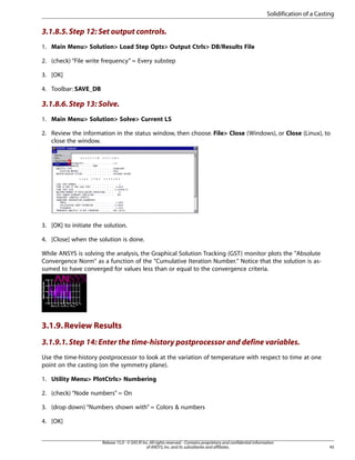 3.1.8.5.Step 12: Set output controls.
1. Main Menu> Solution> Load Step Opts> Output Ctrls> DB/Results File
2. (check) “File write frequency” = Every substep
3. [OK]
4. Toolbar: SAVE_DB
3.1.8.6.Step 13: Solve.
1. Main Menu> Solution> Solve> Current LS
2. Review the information in the status window, then choose. File> Close (Windows), or Close (Linux), to
close the window.
3. [OK] to initiate the solution.
4. [Close] when the solution is done.
While ANSYS is solving the analysis, the Graphical Solution Tracking (GST) monitor plots the "Absolute
Convergence Norm" as a function of the "Cumulative Iteration Number." Notice that the solution is as-
sumed to have converged for values less than or equal to the convergence criteria.
3.1.9.Review Results
3.1.9.1.Step 14: Enter the time-history postprocessor and define variables.
Use the time-history postprocessor to look at the variation of temperature with respect to time at one
point on the casting (on the symmetry plane).
1. Utility Menu> PlotCtrls> Numbering
2. (check) “Node numbers” = On
3. (drop down) “Numbers shown with” = Colors & numbers
4. [OK]
45
Release 15.0 - © SAS IP,Inc.All rights reserved.- Contains proprietary and confidential information
of ANSYS,Inc.and its subsidiaries and affiliates.
Solidification of a Casting
 