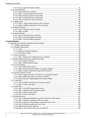 6.1.5.3. Step 5: Specify material models. ..................................................................................... 81
6.1.6.Generate Mesh ....................................................................................................................... 82
6.1.6.1. Step 6: Mesh the container. ............................................................................................ 82
6.1.6.2. Step 7: Generate table top elements. .............................................................................. 83
6.1.6.3.Step 8:Create container component. .............................................................................. 84
6.1.6.4. Step 9: Create table top component. .............................................................................. 85
6.1.6.5. Step 10: Specify contact parameters. .............................................................................. 85
6.1.7. Apply Loads ........................................................................................................................... 86
6.1.7.1.Step 11: Apply initial velocity to the container. ................................................................ 86
6.1.7.2. Step 12: Apply acceleration to the container. .................................................................. 87
6.1.8.Obtain Solution ...................................................................................................................... 87
6.1.8.1. Step 13: Specify output controls. .................................................................................... 87
6.1.8.2. Step 14: Solve. ............................................................................................................... 88
6.1.9. Review Results ....................................................................................................................... 88
6.1.9.1. Step 15: Animate stress contours. ................................................................................... 88
6.1.9.2. Step 16: Animate deformed shape. ................................................................................. 89
6.1.9.3. Step 17: Exit the ANSYS program. ................................................................................... 89
7. Contact Tutorial ..................................................................................................................................... 91
7.1.Interference Fit and Pin Pull-Out Contact Analysis ............................................................................ 91
7.1.1. Problem Specification ............................................................................................................ 91
7.1.2. Problem Description .............................................................................................................. 92
7.1.2.1. Given ............................................................................................................................ 92
7.1.2.2. Approach and Assumptions ........................................................................................... 92
7.1.2.3. Summary of Steps ......................................................................................................... 92
7.1.3. Input Geometry ..................................................................................................................... 94
7.1.3.1. Step 1: Read in the model of the pin and block. .............................................................. 94
7.1.4. Define Material Property and Element Type ............................................................................ 94
7.1.4.1. Step 2: Define material. .................................................................................................. 94
7.1.4.2. Step 3: Define element types. ......................................................................................... 94
7.1.5.Generate Mesh ....................................................................................................................... 95
7.1.5.1. Step 4: Mesh solid volume. ............................................................................................. 95
7.1.5.2.Step 5:Smooth element edges for graphics display. ........................................................ 96
7.1.5.3. Step 6: Create contact pair using Contact Wizard. ........................................................... 96
7.1.6. Specify Solution Criteria ......................................................................................................... 98
7.1.6.1.Step 7:Apply symmetry constraints on (quartered) volume. ............................................ 98
7.1.6.2. Step 8: Define boundary constraints on block. ................................................................ 98
7.1.6.3. Step 9: Specify a large displacement static analysis. ........................................................ 98
7.1.7. Load Step 1 ............................................................................................................................ 99
7.1.7.1. Step 10: Define interference fit analysis options. ............................................................. 99
7.1.7.2. Step 11: Solve load step 1. .............................................................................................. 99
7.1.8. Load Step 2 .......................................................................................................................... 100
7.1.8.1. Step 12: Set DOF displacement for pin. ......................................................................... 100
7.1.8.2.Step 13:Define pull-out analysis options. ...................................................................... 100
7.1.8.3.Step 14:Write results to file. .......................................................................................... 100
7.1.8.4. Step 15: Solve load step 2. ............................................................................................ 101
7.1.9. Postprocessing ..................................................................................................................... 101
7.1.9.1. Step 16: Expand model from quarter symmetry to full volume. ..................................... 101
7.1.9.2. Step 17: Observe interference fit stress state. ................................................................ 102
7.1.9.3.Step 18: Observe intermediate contact pressure on pin. ................................................ 102
7.1.9.4.Step 19:Observe pulled-out stress state. ....................................................................... 103
7.1.9.5. Step 20: Animate pin pull-out. ...................................................................................... 103
7.1.9.6.Step 21:Plot reaction forces for pin pull-out. ................................................................. 104
Release 15.0 - © SAS IP,Inc.All rights reserved.- Contains proprietary and confidential information
of ANSYS,Inc.and its subsidiaries and affiliates.
vi
Introductory Tutorials
 