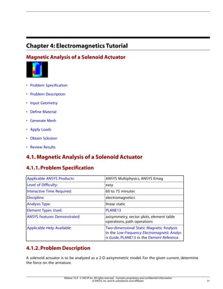 Chapter 4: Electromagnetics Tutorial
Magnetic Analysis of a Solenoid Actuator
• Problem Specification
• Problem Description
• Input Geometry
• Define Material
• Generate Mesh
• Apply Loads
• Obtain Solution
• Review Results
4.1.Magnetic Analysis of a Solenoid Actuator
4.1.1.Problem Specification
ANSYS Multiphysics, ANSYS Emag
Applicable ANSYS Products:
easy
Level of Difficulty:
60 to 75 minutes
Interactive Time Required:
electromagnetics
Discipline:
linear static
Analysis Type:
PLANE13
Element Types Used:
axisymmetry, vector plots, element table
operations, path operations
ANSYS Features Demonstrated:
Two-dimensional Static Magnetic Analysis
in the Low-Frequency Electromagnetic Analys-
is Guide, PLANE13 in the Element Reference.
Applicable Help Available:
4.1.2.Problem Description
A solenoid actuator is to be analyzed as a 2-D axisymmetric model. For the given current, determine
the force on the armature.
51
Release 15.0 - © SAS IP,Inc.All rights reserved.- Contains proprietary and confidential information
of ANSYS,Inc.and its subsidiaries and affiliates.
 