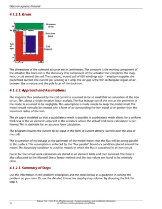 4.1.2.1.Given
The dimensions of the solenoid actuator are in centimeters. The armature is the moving component of
the actuator. The back-iron is the stationary iron component of the actuator that completes the mag-
netic circuit around the coil. The stranded, wound coil of 650 windings with 1 amp/turn supplies the
predefined current. The current per winding is 1 amp. The air-gap is the thin rectangular region of air
between the armature and the pole faces of the back-iron.
4.1.2.2.Approach and Assumptions
The magnetic flux produced by the coil current is assumed to be so small that no saturation of the iron
occurs. This allows a single iteration linear analysis. The flux leakage out of the iron at the perimeter of
the model is assumed to be negligible. This assumption is made simple to keep the model small. The
model would normally be created with a layer of air surrounding the iron equal to or greater than the
maximum radius of the iron.
The air gap is modeled so that a quadrilateral mesh is possible. A quadrilateral mesh allows for a uniform
thickness of the air elements adjacent to the armature where the virtual work force calculation is per-
formed. This is desirable for an accurate force calculation.
The program requires the current to be input in the form of current density (current over the area of
the coil).
The assumption of no leakage at the perimeter of the model means that the flux will be acting parallel
to this surface. This assumption is enforced by the "flux parallel" boundary condition placed around the
model. This boundary condition is used for models in which the flux is contained in an iron circuit.
Forces for the virtual work calculation are stored in an element table and then summed. The force is
also calculated by the Maxwell Stress Tensor method and the two values are found to be relatively
close.
4.1.2.3.Summary of Steps
Use the information in the problem description and the steps below as a guideline in solving the
problem on your own. Or, use the detailed interactive step-by-step solution by choosing the link for
step 1.
Release 15.0 - © SAS IP,Inc.All rights reserved.- Contains proprietary and confidential information
of ANSYS,Inc.and its subsidiaries and affiliates.
52
Electromagnetics Tutorial
 