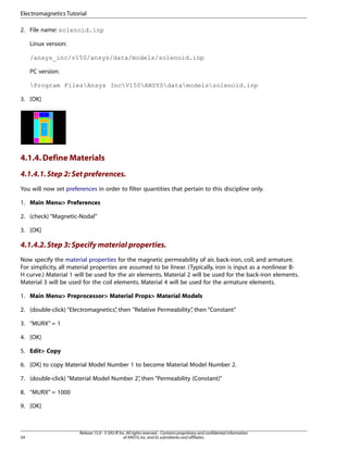 2. File name: solenoid.inp
Linux version:
/ansys_inc/v150/ansys/data/models/solenoid.inp
PC version:
Program FilesAnsys IncV150ANSYSdatamodelssolenoid.inp
3. [OK]
4.1.4.Define Materials
4.1.4.1.Step 2: Set preferences.
You will now set preferences in order to filter quantities that pertain to this discipline only.
1. Main Menu> Preferences
2. (check) “Magnetic-Nodal”
3. [OK]
4.1.4.2.Step 3: Specify material properties.
Now specify the material properties for the magnetic permeability of air, back-iron, coil, and armature.
For simplicity, all material properties are assumed to be linear. (Typically, iron is input as a nonlinear B-
H curve.) Material 1 will be used for the air elements. Material 2 will be used for the back-iron elements.
Material 3 will be used for the coil elements. Material 4 will be used for the armature elements.
1. Main Menu> Preprocessor> Material Props> Material Models
2. (double-click) “Electromagnetics”
, then "Relative Permeability”
, then “Constant”
3. “MURX” = 1
4. [OK]
5. Edit> Copy
6. [OK] to copy Material Model Number 1 to become Material Model Number 2.
7. (double-click) “Material Model Number 2”
, then “Permeability (Constant)”
8. “MURX” = 1000
9. [OK]
Release 15.0 - © SAS IP,Inc.All rights reserved.- Contains proprietary and confidential information
of ANSYS,Inc.and its subsidiaries and affiliates.
54
Electromagnetics Tutorial
 
