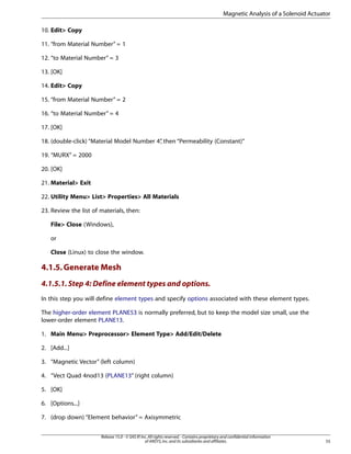 10. Edit> Copy
11. “from Material Number” = 1
12. “to Material Number” = 3
13. [OK]
14. Edit> Copy
15. “from Material Number” = 2
16. “to Material Number” = 4
17. [OK]
18. (double-click) “Material Model Number 4”
, then “Permeability (Constant)”
19. “MURX” = 2000
20. [OK]
21. Material> Exit
22. Utility Menu> List> Properties> All Materials
23. Review the list of materials, then:
File> Close (Windows),
or
Close (Linux) to close the window.
4.1.5.Generate Mesh
4.1.5.1.Step 4: Define element types and options.
In this step you will define element types and specify options associated with these element types.
The higher-order element PLANE53 is normally preferred, but to keep the model size small, use the
lower-order element PLANE13.
1. Main Menu> Preprocessor> Element Type> Add/Edit/Delete
2. [Add...]
3. “Magnetic Vector” (left column)
4. “Vect Quad 4nod13 (PLANE13” (right column)
5. [OK]
6. [Options...]
7. (drop down) “Element behavior” = Axisymmetric
55
Release 15.0 - © SAS IP,Inc.All rights reserved.- Contains proprietary and confidential information
of ANSYS,Inc.and its subsidiaries and affiliates.
Magnetic Analysis of a Solenoid Actuator
 