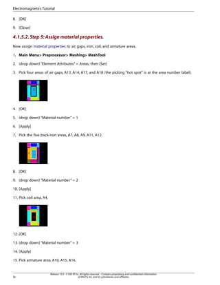 8. [OK]
9. [Close]
4.1.5.2.Step 5: Assign material properties.
Now assign material properties to air gaps, iron, coil, and armature areas.
1. Main Menu> Preprocessor> Meshing> MeshTool
2. (drop down) “Element Attributes” = Areas; then [Set]
3. Pick four areas of air gaps, A13, A14, A17, and A18 (the picking "hot spot" is at the area number label).
4. [OK]
5. (drop down) “Material number” = 1
6. [Apply]
7. Pick the five back-iron areas, A7, A8, A9, A11, A12.
8. [OK]
9. (drop down) “Material number” = 2
10. [Apply]
11. Pick coil area, A4.
12. [OK]
13. (drop down) “Material number” = 3
14. [Apply}
15. Pick armature area, A10, A15, A16.
Release 15.0 - © SAS IP,Inc.All rights reserved.- Contains proprietary and confidential information
of ANSYS,Inc.and its subsidiaries and affiliates.
56
Electromagnetics Tutorial
 
