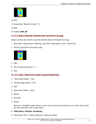 16. [OK]
17. (drop down) “Material number” = 4
18. [OK]
19. Toolbar: SAVE_DB
4.1.5.3.Step 6: Specify meshing-size controls on air gap.
Adjust meshing size controls to get two element divisions through the air gap.
1. Main Menu> Preprocessor> Meshing> Size Cntrls> ManualSize> Lines> Picked Lines
2. Pick four vertical lines through air gap.
3. [OK]
4. “No. of element divisions” = 2
5. [OK]
4.1.5.4.Step 7: Mesh the model using the MeshTool.
1. “Size Control Global” = [Set]
2. “Element edge length” = 0.25
3. [OK]
4. (drop down) “Mesh” = Areas
5. [Mesh]
6. [Pick All]
7. [Close]
Note: For a simplified model, choose a coarse mesh. However, for production use a finer mesh should
be used, especially in the air-gap region.
8. Utility Menu> PlotCtrls> Numbering
9. (drop down) “Elem / attrib numbering” = Material numbers
57
Release 15.0 - © SAS IP,Inc.All rights reserved.- Contains proprietary and confidential information
of ANSYS,Inc.and its subsidiaries and affiliates.
Magnetic Analysis of a Solenoid Actuator
 