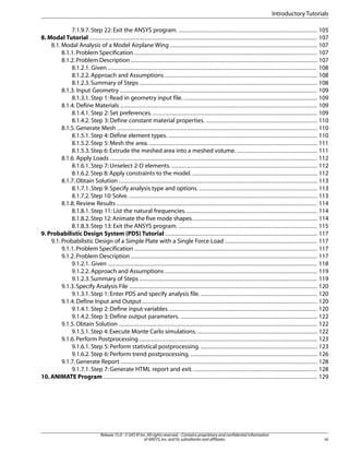 7.1.9.7. Step 22: Exit the ANSYS program. ................................................................................. 105
8. Modal Tutorial ..................................................................................................................................... 107
8.1. Modal Analysis of a Model Airplane Wing ...................................................................................... 107
8.1.1.Problem Specification ........................................................................................................... 107
8.1.2.Problem Description ............................................................................................................. 107
8.1.2.1. Given .......................................................................................................................... 108
8.1.2.2. Approach and Assumptions ......................................................................................... 108
8.1.2.3.Summary of Steps ........................................................................................................ 108
8.1.3. Input Geometry ................................................................................................................... 109
8.1.3.1. Step 1: Read in geometry input file. .............................................................................. 109
8.1.4. Define Materials ................................................................................................................... 109
8.1.4.1. Step 2: Set preferences. ................................................................................................ 109
8.1.4.2. Step 3: Define constant material properties. ................................................................. 110
8.1.5. Generate Mesh ..................................................................................................................... 110
8.1.5.1. Step 4: Define element types. ....................................................................................... 110
8.1.5.2. Step 5: Mesh the area. .................................................................................................. 111
8.1.5.3.Step 6: Extrude the meshed area into a meshed volume. ............................................... 111
8.1.6. Apply Loads ......................................................................................................................... 112
8.1.6.1. Step 7: Unselect 2-D elements. ..................................................................................... 112
8.1.6.2.Step 8:Apply constraints to the model. ......................................................................... 112
8.1.7. Obtain Solution .................................................................................................................... 113
8.1.7.1. Step 9: Specify analysis type and options. ..................................................................... 113
8.1.7.2.Step 10:Solve. .............................................................................................................. 113
8.1.8. Review Results ..................................................................................................................... 114
8.1.8.1. Step 11: List the natural frequencies. ............................................................................ 114
8.1.8.2.Step 12:Animate the five mode shapes. ........................................................................ 114
8.1.8.3. Step 13: Exit the ANSYS program. ................................................................................. 115
9.Probabilistic Design System (PDS) Tutorial ......................................................................................... 117
9.1. Probabilistic Design of a Simple Plate with a Single Force Load ...................................................... 117
9.1.1.Problem Specification ........................................................................................................... 117
9.1.2.Problem Description ............................................................................................................. 117
9.1.2.1. Given .......................................................................................................................... 118
9.1.2.2. Approach and Assumptions ......................................................................................... 119
9.1.2.3.Summary of Steps ........................................................................................................ 119
9.1.3.Specify Analysis File .............................................................................................................. 120
9.1.3.1. Step 1: Enter PDS and specify analysis file. .................................................................... 120
9.1.4. Define Input and Output ...................................................................................................... 120
9.1.4.1. Step 2: Define input variables. ...................................................................................... 120
9.1.4.2. Step 3: Define output parameters. ................................................................................ 122
9.1.5. Obtain Solution .................................................................................................................... 122
9.1.5.1.Step 4: Execute Monte Carlo simulations. ...................................................................... 122
9.1.6.Perform Postprocessing ........................................................................................................ 123
9.1.6.1. Step 5: Perform statistical postprocessing. .................................................................... 123
9.1.6.2. Step 6: Perform trend postprocessing. .......................................................................... 126
9.1.7.Generate Report ................................................................................................................... 128
9.1.7.1. Step 7: Generate HTML report and exit. ........................................................................ 128
10. ANIMATE Program ............................................................................................................................. 129
vii
Release 15.0 - © SAS IP,Inc.All rights reserved.- Contains proprietary and confidential information
of ANSYS,Inc.and its subsidiaries and affiliates.
Introductory Tutorials
 