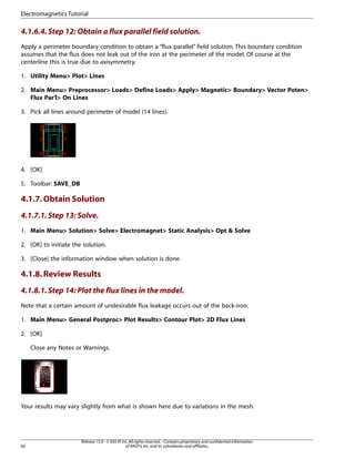 4.1.6.4.Step 12: Obtain a flux parallel field solution.
Apply a perimeter boundary condition to obtain a “flux parallel” field solution. This boundary condition
assumes that the flux does not leak out of the iron at the perimeter of the model. Of course at the
centerline this is true due to axisymmetry.
1. Utility Menu> Plot> Lines
2. Main Menu> Preprocessor> Loads> Define Loads> Apply> Magnetic> Boundary> Vector Poten>
Flux Par'l> On Lines
3. Pick all lines around perimeter of model (14 lines).
4. [OK]
5. Toolbar: SAVE_DB
4.1.7.Obtain Solution
4.1.7.1.Step 13: Solve.
1. Main Menu> Solution> Solve> Electromagnet> Static Analysis> Opt & Solve
2. [OK] to initiate the solution.
3. [Close] the information window when solution is done.
4.1.8.Review Results
4.1.8.1.Step 14: Plot the flux lines in the model.
Note that a certain amount of undesirable flux leakage occurs out of the back-iron.
1. Main Menu> General Postproc> Plot Results> Contour Plot> 2D Flux Lines
2. [OK]
Close any Notes or Warnings.
Your results may vary slightly from what is shown here due to variations in the mesh.
Release 15.0 - © SAS IP,Inc.All rights reserved.- Contains proprietary and confidential information
of ANSYS,Inc.and its subsidiaries and affiliates.
60
Electromagnetics Tutorial
 