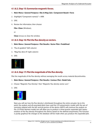 4.1.8.2.Step 15: Summarize magnetic forces.
1. Main Menu> General Postproc> Elec & Mag Calc> Component Based> Force
2. (highlight) “Component name(s)” = ARM
3. [OK]
4. Review the information, then choose:
File> Close (Windows),
or
Close (Linux), to close the window.
4.1.8.3.Step 16: Plot the flux density as vectors.
1. Main Menu> General Postproc> Plot Results> Vector Plot> Predefined
2. “Flux & gradient” (left column)
3. “Mag flux dens B” (right column)
4. [OK]
4.1.8.4.Step 17: Plot the magnitude of the flux density.
Plot the magnitude of the flux density without averaging the results across material discontinuities.
1. Main Menu> General Postproc> Plot Results> Contour Plot> Nodal Solu
2. Choose "Magnetic Flux Density," then "Magnetic flux density vector sum."
3. [OK]
Next, you will see how the flux density is distributed throughout the entire actuator. Up to this
point, the analysis and all associated plots have used the 2-D axisymmetric model, with the axis of
symmetry aligned with the left vertical portion of the device. ANSYS will continue the analysis on
the 2-D finite element model, but will allow you to produce a three-quarter expanded plot repres-
entation of the flux density throughout the device, based on the defined axisymmetry. This function
is purely graphical. No changes to the database will be made when you produce this expanded plot.
61
Release 15.0 - © SAS IP,Inc.All rights reserved.- Contains proprietary and confidential information
of ANSYS,Inc.and its subsidiaries and affiliates.
Magnetic Analysis of a Solenoid Actuator
 