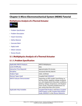 Chapter 5: Micro-Electromechanical System (MEMS) Tutorial
Multiphysics Analysis of a Thermal Actuator
• Problem Specification
• Problem Description
• Import Geometry
• Define Material
• Generate Mesh
• Apply Loads
• Obtain Solution
• Review Results
5.1.Multiphysics Analysis of a Thermal Actuator
5.1.1.Problem Specification
ANSYS Multiphysics
Applicable ANSYS Products:
easy
Level of Difficulty:
approximately 30 minutes
Interactive Time Required:
structural, thermal, electric
Discipline:
static, nonlinear
Analysis Type:
Coupled-Field SOLID227
Element Types Used:
importing an IGES model, SmartSizing, se-
lecting entities, applying voltage, temperat-
ANSYS Features Demonstrated:
ure, and displacement boundary conditions,
plotting voltage, temperature, and displace-
ment results, animating displacement res-
ults, listing heat flow and current
Coupled-Field Analysis and Direct Coupled-
Field Analysis in the Coupled-Field Analysis
Guide, SOLID227 in the Element Reference.
Applicable Help Available:
63
Release 15.0 - © SAS IP,Inc.All rights reserved.- Contains proprietary and confidential information
of ANSYS,Inc.and its subsidiaries and affiliates.
 