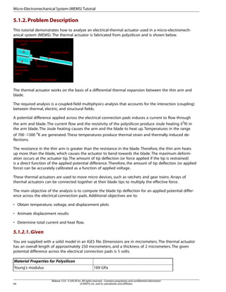 5.1.2.Problem Description
This tutorial demonstrates how to analyze an electrical-thermal actuator used in a micro-electromech-
anical system (MEMS). The thermal actuator is fabricated from polysilicon and is shown below.
The thermal actuator works on the basis of a differential thermal expansion between the thin arm and
blade.
The required analysis is a coupled-field multiphysics analysis that accounts for the interaction (coupling)
between thermal, electric, and structural fields.
A potential difference applied across the electrical connection pads induces a current to flow through
the arm and blade. The current flow and the resistivity of the polysilicon produce Joule heating (I2
R) in
the arm blade. The Joule heating causes the arm and the blade to heat up. Temperatures in the range
of 700 -1300 o
K are generated. These temperatures produce thermal strain and thermally induced de-
flections.
The resistance in the thin arm is greater than the resistance in the blade. Therefore, the thin arm heats
up more than the blade, which causes the actuator to bend towards the blade. The maximum deform-
ation occurs at the actuator tip. The amount of tip deflection (or force applied if the tip is restrained)
is a direct function of the applied potential difference. Therefore, the amount of tip deflection (or applied
force) can be accurately calibrated as a function of applied voltage.
These thermal actuators are used to move micro devices, such as ratchets and gear trains. Arrays of
thermal actuators can be connected together at their blade tips to multiply the effective force.
The main objective of the analysis is to compute the blade tip deflection for an applied potential differ-
ence across the electrical connection pads. Additional objectives are to:
• Obtain temperature, voltage, and displacement plots
• Animate displacement results
• Determine total current and heat flow.
5.1.2.1.Given
You are supplied with a solid model in an IGES file. Dimensions are in micrometers. The thermal actuator
has an overall length of approximately 250 micrometers, and a thickness of 2 micrometers. The given
potential difference across the electrical connection pads is 5 volts.
Material Properties for Polysilicon
169 GPa
Young's modulus
Release 15.0 - © SAS IP,Inc.All rights reserved.- Contains proprietary and confidential information
of ANSYS,Inc.and its subsidiaries and affiliates.
64
Micro-Electromechanical System (MEMS) Tutorial
 