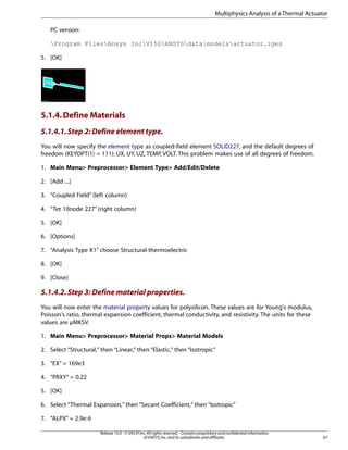 PC version:
Program FilesAnsys IncV150ANSYSdatamodelsactuator.iges
5. [OK]
5.1.4.Define Materials
5.1.4.1.Step 2: Define element type.
You will now specify the element type as coupled-field element SOLID227, and the default degrees of
freedom (KEYOPT(1) = 111): UX, UY, UZ, TEMP, VOLT. This problem makes use of all degrees of freedom.
1. Main Menu> Preprocessor> Element Type> Add/Edit/Delete
2. [Add ...]
3. “Coupled Field” (left column)
4. “Tet 10node 227” (right column)
5. [OK]
6. [Options]
7. “Analysis Type K1” choose Structural-thermoelectric
8. [OK]
9. [Close]
5.1.4.2.Step 3: Define material properties.
You will now enter the material property values for polysilicon. These values are for Young's modulus,
Poisson's ratio, thermal expansion coefficient, thermal conductivity, and resistivity. The units for these
values are µMKSV.
1. Main Menu> Preprocessor> Material Props> Material Models
2. Select “Structural,” then “Linear,” then “Elastic,” then “Isotropic”
3. “EX” = 169e3
4. “PRXY” = 0.22
5. [OK]
6. Select “Thermal Expansion,” then “Secant Coefficient,” then “Isotropic”
7. “ALPX” = 2.9e-6
67
Release 15.0 - © SAS IP,Inc.All rights reserved.- Contains proprietary and confidential information
of ANSYS,Inc.and its subsidiaries and affiliates.
Multiphysics Analysis of a Thermal Actuator
 