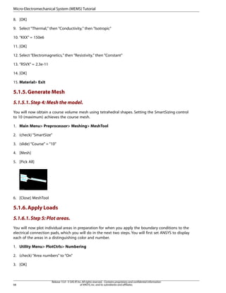 8. [OK]
9. Select “Thermal,” then “Conductivity,” then “Isotropic”
10. “KXX” = 150e6
11. [OK]
12. Select “Electromagnetics,” then “Resistivity,” then “Constant”
13. “RSVX” = 2.3e-11
14. [OK]
15. Material> Exit
5.1.5.Generate Mesh
5.1.5.1.Step 4: Mesh the model.
You will now obtain a course volume mesh using tetrahedral shapes. Setting the SmartSizing control
to 10 (maximum) achieves the course mesh.
1. Main Menu> Preprocessor> Meshing> MeshTool
2. (check) “SmartSize”
3. (slide) “Course” = “10”
4. [Mesh]
5. [Pick All]
6. [Close] MeshTool
5.1.6.Apply Loads
5.1.6.1.Step 5: Plot areas.
You will now plot individual areas in preparation for when you apply the boundary conditions to the
electrical connection pads, which you will do in the next two steps. You will first set ANSYS to display
each of the areas in a distinguishing color and number.
1. Utility Menu> PlotCtrls> Numbering
2. (check) “Area numbers” to “On”
3. [OK]
Release 15.0 - © SAS IP,Inc.All rights reserved.- Contains proprietary and confidential information
of ANSYS,Inc.and its subsidiaries and affiliates.
68
Micro-Electromechanical System (MEMS) Tutorial
 